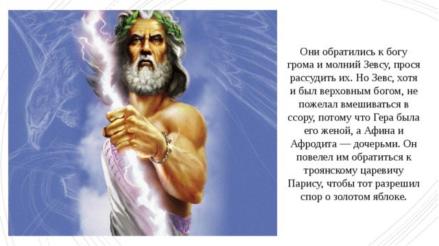 Они обратились к богу грома и молний Зевсу, прося рассудить их. Но Зевс, хотя и был верховным богом, не пожелал вмешиваться в ссору, потому что Гера была его женой, а Афина и Афродита — дочерьми. Он повелел им обратиться к троянскому царевичу Парису, чтобы тот разрешил спор о золотом яблоке. 