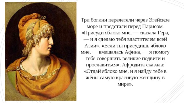 Три богини перелетели через Эгейское море и предстали перед Парисом. «Присуди яблоко мне, — сказала Гера, — и я сделаю тебя властителем всей Азии». «Если ты присудишь яблоко мне, — вмешалась Афина, — я помогу тебе совершить великие подвиги и прославиться». Афродита сказала: «Отдай яблоко мне, и я найду тебе в жёны самую красивую женщину в мире». 