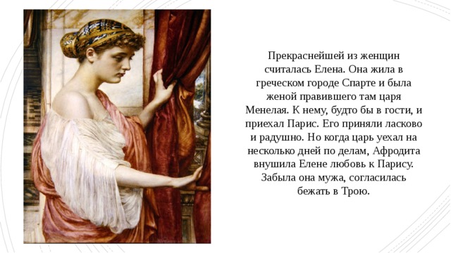 Прекраснейшей из женщин считалась Елена. Она жила в греческом городе Спарте и была женой правившего там царя Менелая. К нему, будто бы в гости, и приехал Парис. Его приняли ласково и радушно. Но когда царь уехал на несколько дней по делам, Афродита внушила Елене любовь к Парису. Забыла она мужа, согласилась бежать в Трою. 