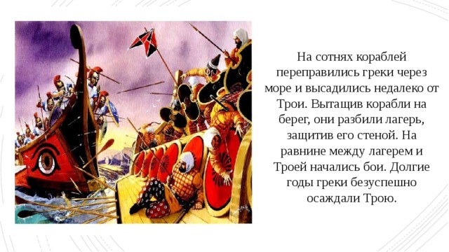На сотнях кораблей переправились греки через море и высадились недалеко от Трои. Вытащив корабли на берег, они разбили лагерь, защитив его стеной. На равнине между лагерем и Троей начались бои. Долгие годы греки безуспешно осаждали Трою. 