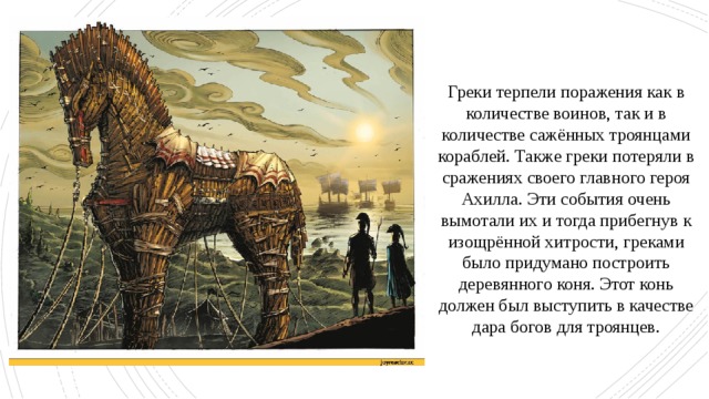 Греки терпели поражения как в количестве воинов, так и в количестве сажённых троянцами кораблей. Также греки потеряли в сражениях своего главного героя Ахилла. Эти события очень вымотали их и тогда прибегнув к изощрённой хитрости, греками было придумано построить деревянного коня. Этот конь должен был выступить в качестве дара богов для троянцев. 