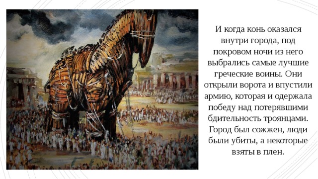 И когда конь оказался внутри города, под покровом ночи из него выбрались самые лучшие греческие воины. Они открыли ворота и впустили армию, которая и одержала победу над потерявшими бдительность троянцами. Город был сожжен, люди были убиты, а некоторые взяты в плен. 