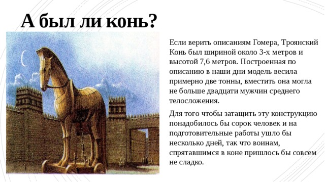 А был ли конь? Если верить описаниям Гомера, Троянский Конь был шириной около 3-х метров и высотой 7,6 метров. Построенная по описанию в наши дни модель весила примерно две тонны, вместить она могла не больше двадцати мужчин среднего телосложения. Для того чтобы затащить эту конструкцию понадобилось бы сорок человек и на подготовительные работы ушло бы несколько дней, так что воинам, спрятавшимся в коне пришлось бы совсем не сладко. 