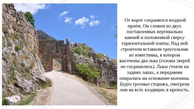  От ворот сохранился входной проём. Он сложен из двух поставленных вертикально камней и положенной сверху горизонтальной плиты. Над ней строители вставили треугольник из известняка, в котором высечены два льва (головы зверей не сохранились). Львы стояли на задних лапах, а передними опирались на основание колонны. Будто грозные сторожа, смотрели они на всех входящих в крепость. 