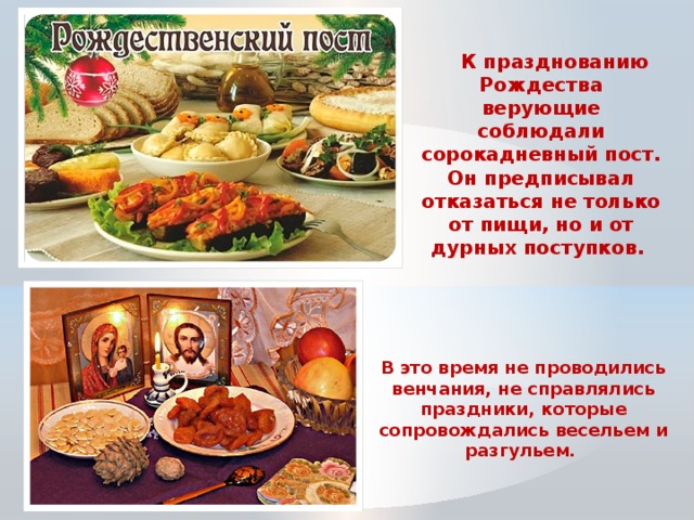  К празднованию Рождества верующие соблюдали сорокадневный пост. Он предписывал отказаться не только от пищи, но и от дурных поступков. В это время не проводились венчания, не справлялись праздники, которые сопровождались весельем и разгульем. 