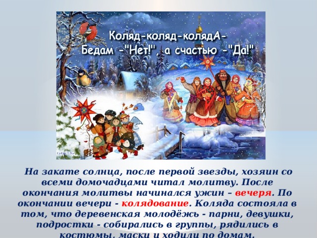  На закате солнца, после первой звезды, хозяин со всеми домочадцами читал молитву. После окончания молитвы начинался ужин – вечеря . По окончании вечери - колядование . Коляда состояла в том, что деревенская молодёжь - парни, девушки, подростки - собирались в группы, рядились в костюмы, маски и ходили по домам. 