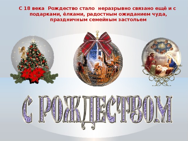 С 18 века Рождество стало неразрывно связано ещё и с  подарками, ёлками, радостным ожиданием чуда, праздничным семейным застольем 