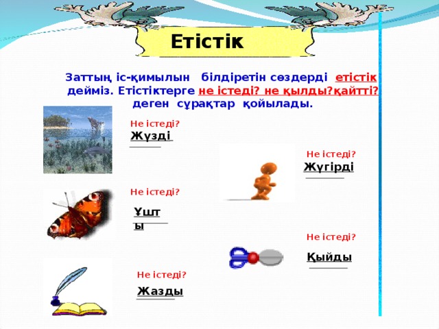 Етістік Заттың іс-қимылын білдіретін сөздерді етістік дейміз. Етістіктерге не істеді? не қылды?қайтті? деген сұрақтар қойылады. Не істеді? Жүзді  Не істеді? Жүгірді  Не істеді? Ұшты Не істеді? Қыйды Не істеді? Жазды 