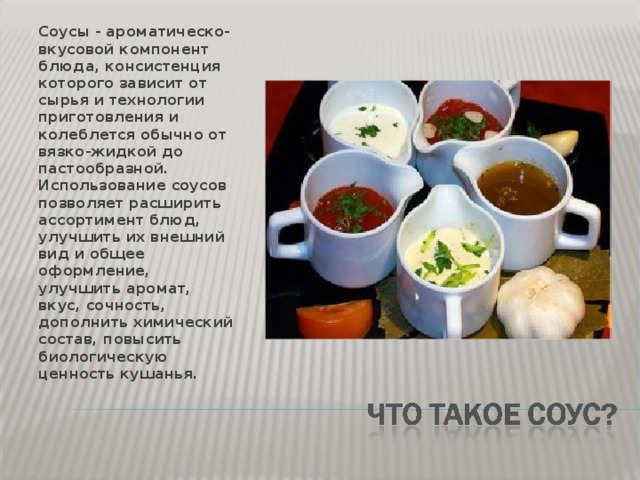 Соусы - ароматическо-вкусовой компонент блюда, консистенция которого зависит от сырья и технологии приготовления и колеблется обычно от вязко-жидкой до пастообразной. Использование соусов позволяет расширить ассортимент блюд, улучшить их внешний вид и общее оформление, улучшить аромат, вкус, сочность, дополнить химический состав, повысить биологическую ценность кушанья. 