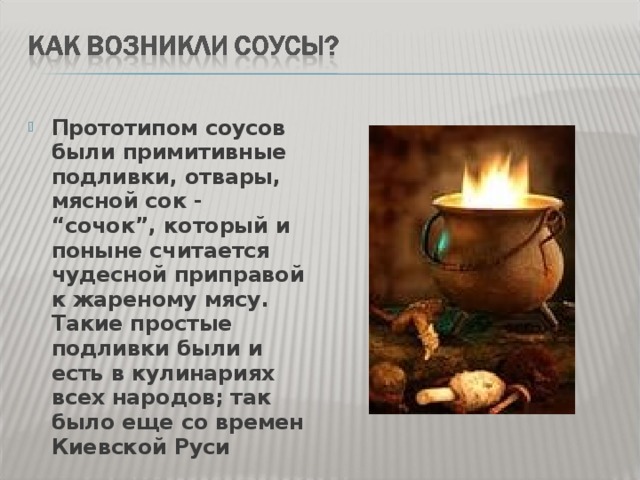 Прототипом соусов были примитивные подливки, отвары, мясной сок - “сочок”, который и поныне считается чудесной приправой к жареному мясу. Такие простые подливки были и есть в кулинариях всех народов; так было еще со времен Киевской Руси 