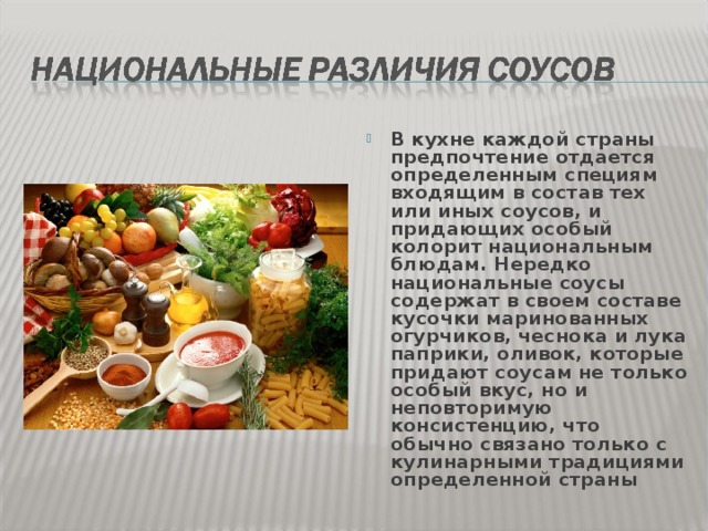 В кухне каждой страны предпочтение отдается определенным специям  входящим в состав тех или иных соусов, и придающих особый колорит национальным блюдам. Нередко национальные соусы содержат в своем составе кусочки маринованных огурчиков, чеснока и лука паприки, оливок, которые придают соусам не только особый вкус, но и неповторимую консистенцию, что обычно связано только с кулинарными традициями определенной страны 
