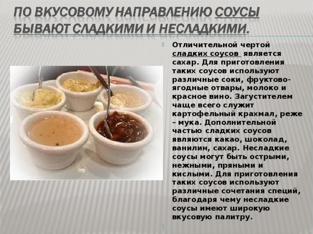 Отличительной чертой сладких соусов  является сахар. Для приготовления таких соусов используют различные соки, фруктово-ягодные отвары, молоко и красное вино. Загустителем чаще всего служит картофельный крахмал, реже – мука. Дополнительной частью сладких соусов являются какао, шоколад, ванилин, сахар. Несладкие соусы могут быть острыми, нежными, пряными и кислыми. Для приготовления таких соусов используют различные сочетания специй, благодаря чему несладкие соусы имеют широкую вкусовую палитру.      