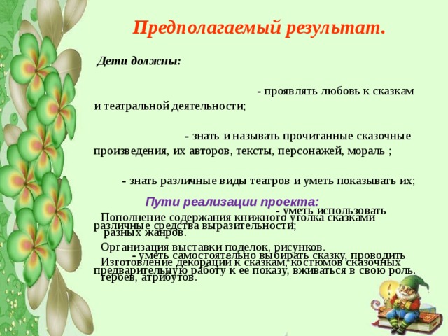 Предполагаемый результат.  Дети должны:  - проявлять любовь к сказкам и театральной деятельности; - знать и называть прочитанные сказочные произведения, их авторов, тексты, персонажей, мораль ; - знать различные виды театров и уметь показывать их; - уметь использовать различные средства выразительности; - уметь самостоятельно выбирать сказку, проводить предварительную работу к ее показу, вживаться в свою роль.  Пути реализации проекта: Пополнение содержания книжного уголка сказками  разных жанров. Организация выставки поделок, рисунков. Изготовление декораций к сказкам, костюмов сказочных героев, атрибутов. 