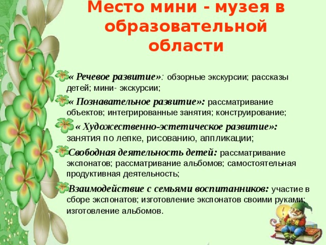 Место мини -  музея в образовательной области « Речевое развитие» :  обзорные экскурсии; рассказы детей; мини- экскурсии; « Познавательное развитие»: рассматривание объектов; интегрированные занятия; конструирование;  « Художественно-эстетическое развитие»: занятия по лепке, рисованию, аппликации; Свободная деятельность детей:  рассматривание экспонатов; рассматривание альбомов; самостоятельная продуктивная деятельность; Взаимодействие с семьями воспитанников: участие в сборе экспонатов; изготовление экспонатов своими руками; изготовление альбомов .   