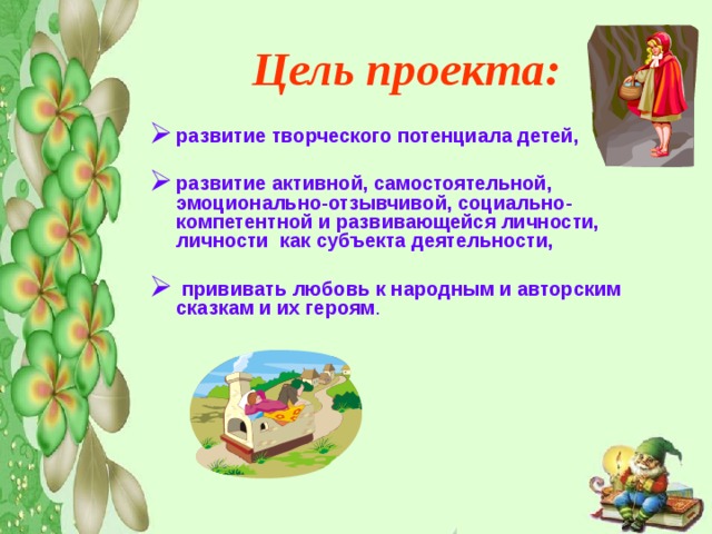 Цель проекта: развитие творческого потенциала детей,  развитие активной, самостоятельной, эмоционально-отзывчивой, социально-компетентной и развивающейся личности, личности как субъекта деятельности,   прививать любовь к народным и авторским сказкам и их героям .  