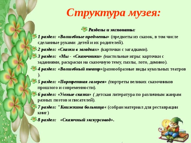  Структура музея:   Разделы и экспонаты: 1 раздел: «Волшебные предметы» ( предметы из сказок, в том числе сделанные руками детей и их родителей). 2 раздел:  «Сказки в загадках» ( карточки с загадками). 3 раздел: «Мы - «Сказочники» ( настольные игры: карточки с заданиями, раскраски на сказочную тему, пазлы, лото, домино). 4 раздел:  «Волшебный театр» (разнообразные виды кукольных театров ). 5 раздел:  «Портретная галерея» ( портреты великих сказочников прошлого и современности). 6 раздел: «Умные сказки» ( детская литература по различным жанрам разных поэтов и писателей). 7 раздел: 