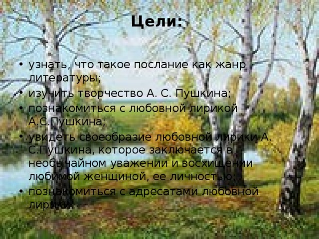 Цели:   узнать, что такое послание как жанр литературы; изучить творчество А. С. Пушкина; познакомиться с любовной лирикой А.С.Пушкина; увидеть своеобразие любовной лирики А. С.Пушкина, которое заключается в необычайном уважении и восхищении любимой женщиной, ее личностью; познакомиться с адресатами любовной лирики. 
