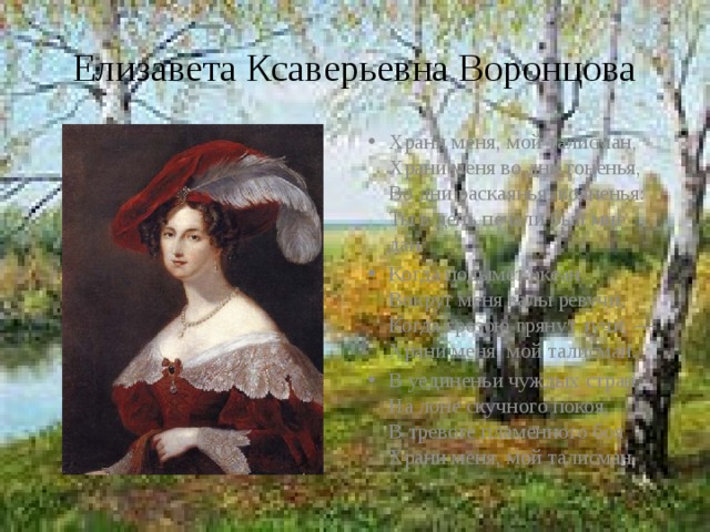 Елизавета Ксаверьевна Воронцова Храни меня, мой талисман,  Храни меня во дни гоненья,  Во дни раскаянья, волненья:  Ты в день печали был мне дан. Когда подымет океан  Вокруг меня валы ревучи,  Когда грозою грянут тучи, —  Храни меня, мой талисман. В уединеньи чуждых стран,  На лоне скучного покоя,  В тревоге пламенного боя  Храни меня, мой талисман. 