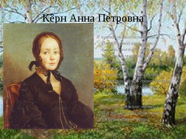 Кёрн Анна Петровна Я помню чудное мгновенье:  Передо мной явилась ты,  Как мимолетное виденье,  Как гений чистой красоты.  В томленьях грусти безнадежной,  В тревогах шумной суеты,  Звучал мне долго голос нежный,  И снились милые черты.  Шли годы. Бурь порыв мятежный  Рассеял прежние мечты,  И я забыл твой голос нежный,  Твои небесные черты.  
