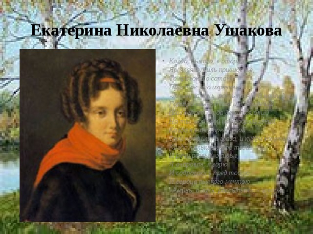 Екатерина Николаевна Ушакова Когда, бывало, в старину  Являлся дух иль привиденье,  То прогоняло сатану  Простое это изреченье:  «Аминь, аминь, рассыпься!» В наши дни  Гораздо менее бесов и привидений.  (Бог ведает, куда девалися они!)  Но ты, мой злой иль добрый гений,  Когда я вижу пред собой  Твой профиль, и глаза, и кудри золотые,  Когда я слышу голос твой  И речи резвые, живые,  Я очарован, я горю  И содрогаюсь пред тобою  И сердца пылкого мечтою  «Аминь, аминь, рассыпься», - говорю. 