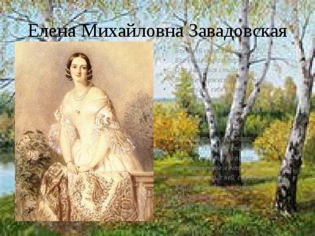 Елена Михайловна Завадовская Все в ней гармония, все диво, Все выше мира и страстей: Она покоится стыдливо В красе торжественной своей; Она кругом себя взирает: Ей нет соперниц, нет подруг; Красавиц наших бледный круг В её сиянье исчезает.   Куда бы ты ни поспешал, Хоть на любовное свиданье, Какое б в сердце ни питал Ты сокровенное мечтанье,- Но встретясь с ней, смущенный, ты Вдруг остановишься невольно, Благоговея богомольно Перед святыней красоты. 