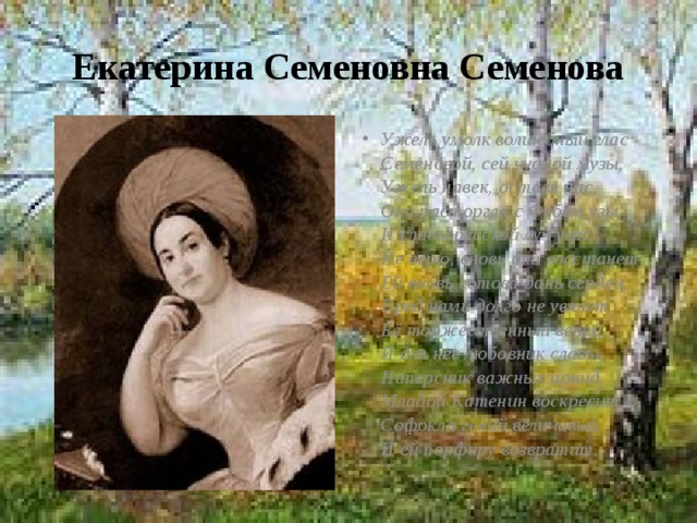 Екатерина Семеновна Семенова Ужель умолк волшебный глас  Семеновой, сей чудной музы,  Ужель навек, оставя нас,  Она расторгла с Фебом узы,  И славы русской луч угас!  Не верю, вновь она восстанет,  Ей вновь готова дань сердец,  Пред нами долго не увянет  Её торжественный венец,  И для нее любовник славы,  Наперсник важных аонид,  Младой Катенин воскресит  Софокла гений величавый  И ей порфиру возвратит. 