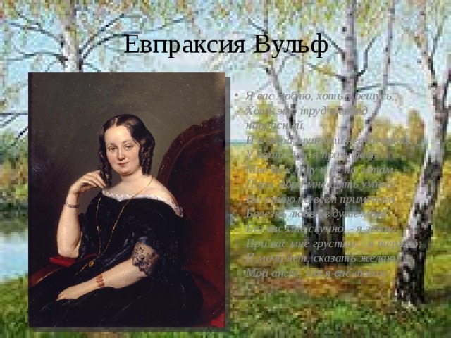 Евпраксия Вульф Я вас люблю, хоть я бешусь,  Хоть это труд и стыд напрасный,  И в этой глупости несчастной  У ваших ног я признаюсь!  Мне не к лицу и не по летам…  Пора, пора мне быть умней!  Но узнаю по всем приметам  Болезнь любви в душе моей:  Без вас мне скучно, - я зеваю;  При вас мне грустно, - я терплю;  И мочи нет, сказать желаю,  Мой ангел, как я вас люблю!..   