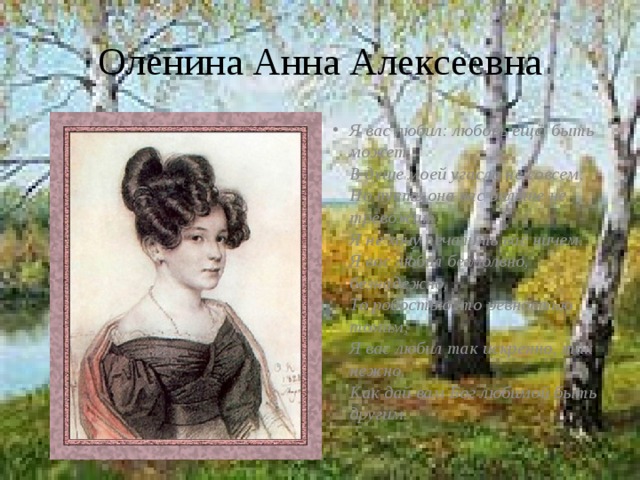 Оленина Анна Алексеевна Я вас любил: любовь ещё, быть может,  В душе моей угасла не совсем;  Но пусть она вас больше не тревожит;  Я не хочу печалить вас ничем.  Я вас любил безмолвно, безнадежно,  То робостью, то ревностью томим;  Я вас любил так искренно, так нежно,  Как дай вам Бог любимой быть другим. 