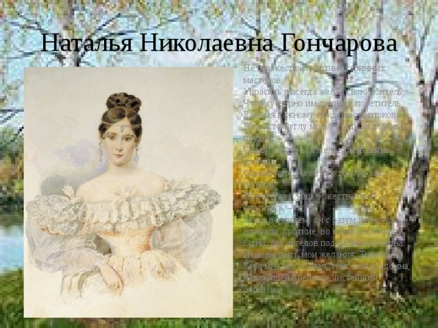 Наталья Николаевна Гончарова Не множеством картин старинных мастеров  Украсить я всегда желал свою обитель,  Чтоб суеверно им дивился посетитель,  Внимая важному сужденью знатоков.  В простом углу моем, средь медленных прудов,  Одной картины я желал быть вечно зритель,  Одной: чтоб на меня с холста, как с облаков,  Пречистая и наш божественный спаситель –  Она с величием, он с разумом в очах –  Взирали, кроткие, во славе и в лучах,  Одни, без ангелов под пальмою Сиона.  Исполнились мои желания. Творец  Тебя мне ниспослал, тебя, моя Мадонна,  Чистейшей прелести чистейший образец. 