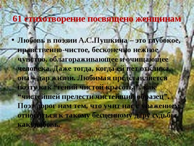 61 стихотворение посвящено женщинам Любовь в поэзии А.С.Пушкина – это глубокое, нравственно-чистое, бесконечно нежное чувство, облагораживающее и очищающее человека. Даже тогда, когда ей нет отклика, она – дар жизни. Любимая представляется поэту как “гений чистой красоты”, как “чистейшей прелести чистейший образец”. Поэт дорог нам тем, что учит нас с уважением относиться к такому бесценному дару судьбы, как любовь. 
