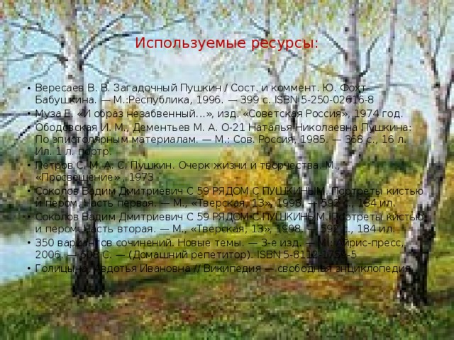   Используемые ресурсы:   Вересаев В. В. Загадочный Пушкин / Сост. и коммент. Ю. Фохт-Бабушкина. — М.:Республика, 1996. — 399 с. ISBN 5-250-02616-8 Муза Е. «И образ незабвенный...», изд. «Советская Россия», 1974 год. Ободовская И. М., Дементьев М. А. О-21 Наталья Николаевна Пушкина: По эпистолярным материалам. — М.: Сов. Россия, 1985. — 368 с., 16 л. Ил. 1 л. портр. Петров С. М. А. С. Пушкин. Очерк жизни и творчества. М., «Просвещение» , 1973 Соколов Вадим Дмитриевич С 59 РЯДОМ С ПУШКИНЫМ. Портреты кистью и пером. Часть первая. — М., «Тверская, 13», 1998. — 592 с., 184 ил. Соколов Вадим Дмитриевич С 59 РЯДОМ С ПУШКИНЫМ. Портреты кистью и пером. Часть вторая. — М., «Тверская, 13», 1998. — 592 с., 184 ил. 350 вариантов сочинений. Новые темы. — 3-е изд. — М.: Айрис-пресс, 2006. — 608 С. — (Домашний репетитор). ISBN 5-8112-1759-5 Голицына, Авдотья Ивановна // Википедия — свободная энциклопедия 