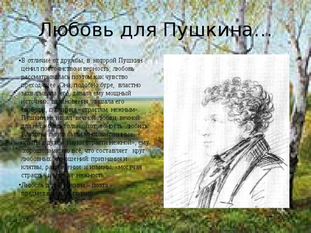 Любовь для Пушкина… В отличие от дружбы, в которой Пушкин ценил постоянство и верность, любовь рассматривалась поэтом как чувство преходящее. Она, подобно буре, властно захватывала его, давала ему мощный источник вдохновения, лишала его свободы, подчиняя «страстям нежным». Пушкин не искал вечной любви, вечной для него была только потребность любить. В жизни поэта были многочисленные опыты в духе « науки страсти нежной», ему хорошо знакомо всё, что составляет круг любовных отношений: признания и клятвы, разуверения и измены, «могучая страсть» и мягкая нежность. Любовь для Пушкина – поэта - предмет высокой поэзии. 