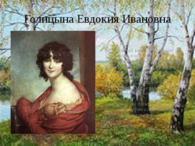 Голицына Евдокия Ивановна Не спрашивай, зачем унылой думой  Среди любви я часто омрачен,  Зачем на все подъемлю взор угрюмый,  Зачем не мил мне сладкой жизни сон;  Не спрашивай, зачем душой остылой  Я разлюбил веселую любовь  И никого не называю милой:  Кто раз любил, уж не полюбит вновь;  Кто счастье знал, тот не узнает счастья,  На краткий миг блаженство нам дано:  От юности, от нег и сладострастья  Останется уныние одно. 
