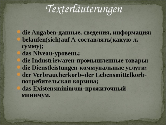 die Angaben- данные, сведения, информация; belaufen(sich)auf A- составлять(какую-л. сумму); das Niveau- уровень; die Industriewaren- промышленные товары; die Dienstleistungen- коммунальные услуги; der Verbraucherkorb=der Lebensmittelkorb- потребительская корзина; das Existensminimum- прожиточный минимум. die Angaben- данные, сведения, информация; belaufen(sich)auf A- составлять(какую-л. сумму); das Niveau- уровень; die Industriewaren- промышленные товары; die Dienstleistungen- коммунальные услуги; der Verbraucherkorb=der Lebensmittelkorb- потребительская корзина; das Existensminimum- прожиточный минимум. 