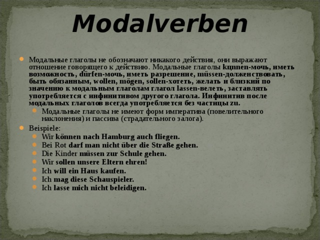 Modalverben   Модальные глаголы не обозначают никакого действия, они выражают отношение говорящего к действию. Модальные глаголы kцnnen-мочь, иметь возможность,  d ü rfen-мочь, иметь разрешение, m ü ssen-долженствовать, быть обязанным, wollen, m ö gen, sollen-хотеть, желать и близкий по значению к модальным глаголам глагол lassen-велеть, заставлять употребляется с инфинитивом другого глагола. Инфинитив после модальных глаголов всегда употребляется без частицы zu. Модальные глаголы не имеют форм императива (повелительного наклонения) и пассива (страдательного залога). Модальные глаголы не имеют форм императива (повелительного наклонения) и пассива (страдательного залога). Beispiele: Wir können nach Hamburg auch fliegen. Bei Rot darf man nicht über die Straße gehen. Die Kinder müssen zur Schule gehen. Wir sollen unsere Eltern ehren! Ich will ein Haus kaufen. Ich mag diese Schauspieler. Ich lasse mich nicht beleidigen. Wir können nach Hamburg auch fliegen. Bei Rot darf man nicht über die Straße gehen. Die Kinder müssen zur Schule gehen. Wir sollen unsere Eltern ehren! Ich will ein Haus kaufen. Ich mag diese Schauspieler. Ich lasse mich nicht beleidigen.  