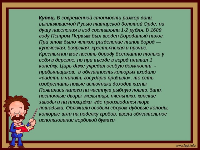 Купец. В современной стоимости размер дани, выплачиваемой Русью татарской Золотой Орде, на душу населения в год составляла 1-2 рубля. В 1689 году Петром Первым был введен Бородатый налог. При этом было четкое разделение типов бород — купеческая, боярская, крестьянская и прочие. Крестьянин мог носить бороду бесплатно только у себя в деревне, но при въезде в город платил 1 копейку. Царь даже учредил особую должность  - прибыльщиков,  в обязанность которых входило «сидеть и чинить государю прибыли», то есть изобретать новые источники доходов казны. Появились налоги на частную рыбную ловлю, бани, постоялые дворы, мельницы, пчельники, конские заводы и на площадки, где производился торг лошадьми. Обложили особым сбором дубовые колоды, которые шли на поделку гробов, ввели обязательное использование гербовой бумаги. 