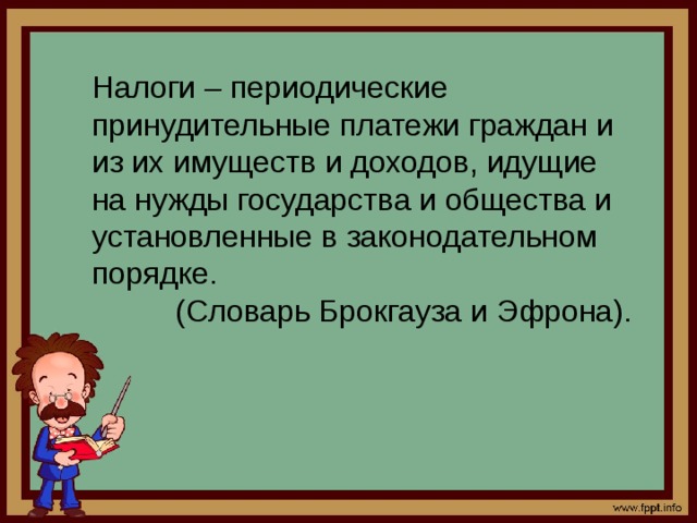 Налоги – периодические принудительные платежи граждан и из их имуществ и доходов, идущие на нужды государства и общества и установленные в законодательном порядке.  (Словарь Брокгауза и Эфрона). 