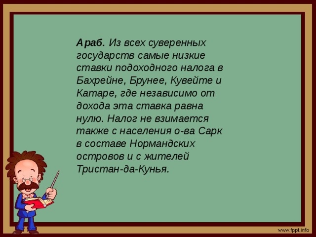 Араб. Из всех суверенных государств самые низкие ставки подоходного налога в Бахрейне, Брунее, Кувейте и Катаре, где независимо от дохода эта ставка равна нулю. Налог не взимается также с населения о-ва Сарк в составе Нормандских островов и с жителей Тристан-да-Кунья. 