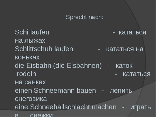 Sprecht nach: Schi laufen - кататься на лыжах Schlittschuh laufen - кататься на коньках die Eisbahn (die Eisbahnen) - каток  rodeln - кататься на санках einen Schneemann bauen - лепить снеговика eine Schneeballschlacht machen - играть в снежки  