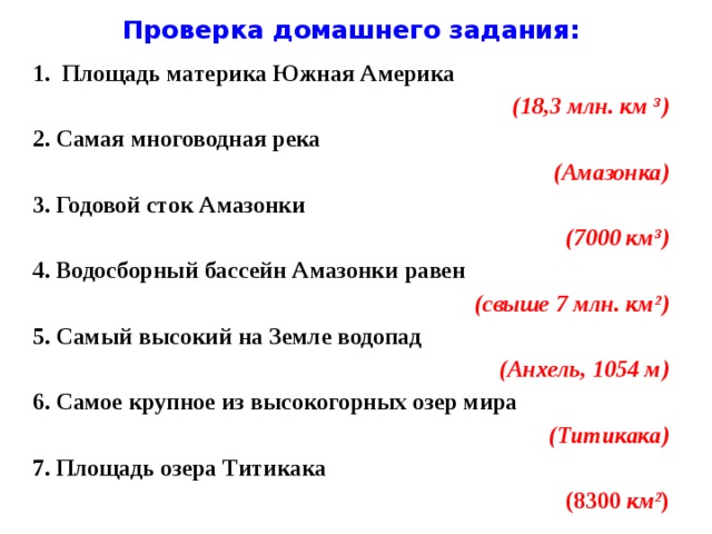 Проверка домашнего задания: Площадь материка Южная Америка (18,3 млн. км ³) 2. Самая многоводная река (Амазонка) 3. Годовой сток Амазонки (7000 км³) 4. Водосборный бассейн Амазонки равен (свыше 7 млн. км²) 5. Самый высокий на Земле водопад (Анхель, 1054 м) 6. Самое крупное из высокогорных озер мира (Титикака) 7. Площадь озера Титикака (8300 км² )  