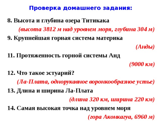 Проверка домашнего задания: 8. Высота и глубина озера Титикака (высота 3812 м над уровнем моря, глубина 304 м) 9. Крупнейшая горная система материка (Анды) 11. Протяженность горной системы Анд (9000 км) 12. Что такое эстуарий? (Ла-Плата, однорукавное воронкообразное устье) 13. Длина и ширина Ла-Плата (длина 320 км, ширина 220 км) 14. Самая высокая точка над уровнем моря (гора Аконкагуа, 6960 м)  