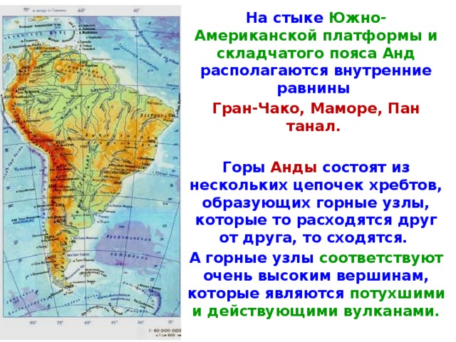 На стыке Южно-Американской платформы и складчатого пояса Анд располагаются внутренние равнины Гран-Чако, Маморе, Пан­танал.  Горы Анды состоят из нескольких цепочек хребтов, обра­зyющиx горные узлы, которые то расходятся друг от друга, то схо­дятся. А горные узлы соответствуют очень высоким вершинам, кото­рые являются потухшими и действующими вулканами. 