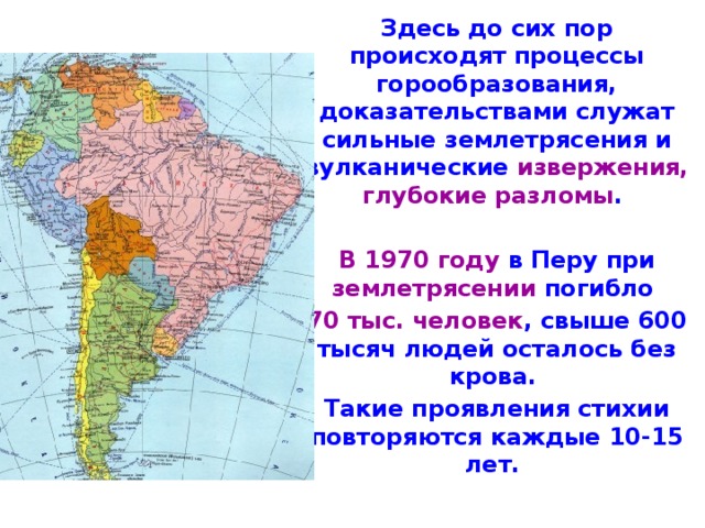 Здесь до сих пор происходят процессы горообразования, доказательствами служат сильные землетрясения и вулканические извержения, глубо­кие разломы .  В 1970 году в Перу при землетрясении погибло 70 тыс. человек , свыше 600 тысяч людей осталось без крова. Такие про­явления стихии повторяются каждые 10-15 лет. 