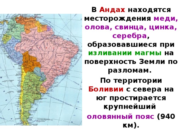 В Андах находятся месторождения меди, олова, свин­ца, цинка, серебра , образовавшиеся при изливании магмы на поверх­ность Земли по разломам. По территории Боливии с севера на юг простирается крупнейший оловянный пояс (940 км).  