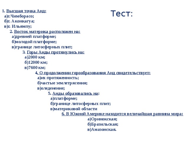 Тест: 1. Высшая точка Анд:  а)г.Чимборасо;  б)г. Аконкагуа;  в)г. Ильямпу; 2. Восток материка расположен на:  а)древней платформе;  б)молодой платформе;  в)границе литосферных плит; 3. Горы Анды протянулись на:  а)2000 км;  б)12000 км;  в)7600 км; 4 . О продолжении горообразования Анд свидетельствует:  а)их протяженность;  б)частые землетрясения;  в)оледенение; 5. Анды образовались на :  а)платформе;  б)границе литосферных плит;  в)материковой области  6. В Южной Америке находится величайшая равнина мира:  а)Оринокская;  б)Бразильская;  в)Амазонская.  