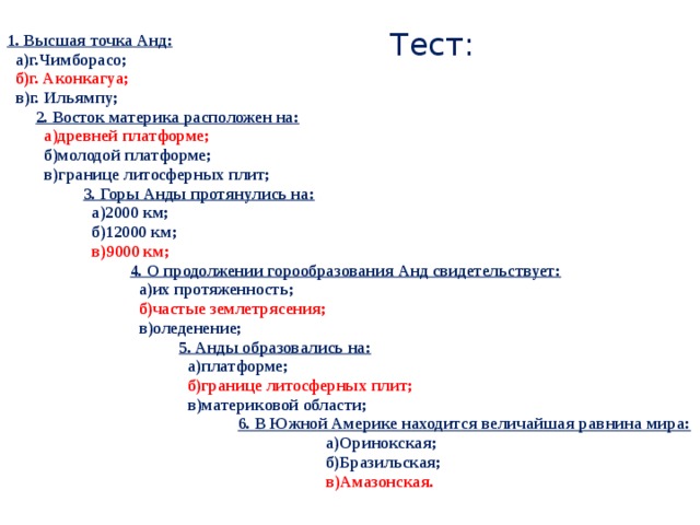 Тест: 1. Высшая точка Анд:  а)г.Чимборасо;  б)г. Аконкагуа;  в)г. Ильямпу; 2. Восток материка расположен на:  а)древней платформе;  б)молодой платформе;  в)границе литосферных плит; 3. Горы Анды протянулись на:  а)2000 км;  б)12000 км;  в)9000 км; 4. О продолжении горообразования Анд свидетельствует:  а)их протяженность;  б)частые землетрясения;  в)оледенение; 5. Анды образовались на:  а)платформе;  б)границе литосферных плит;  в)материковой области;  6. В Южной Америке находится величайшая равнина мира:  а)Оринокская;  б)Бразильская;  в)Амазонская.  