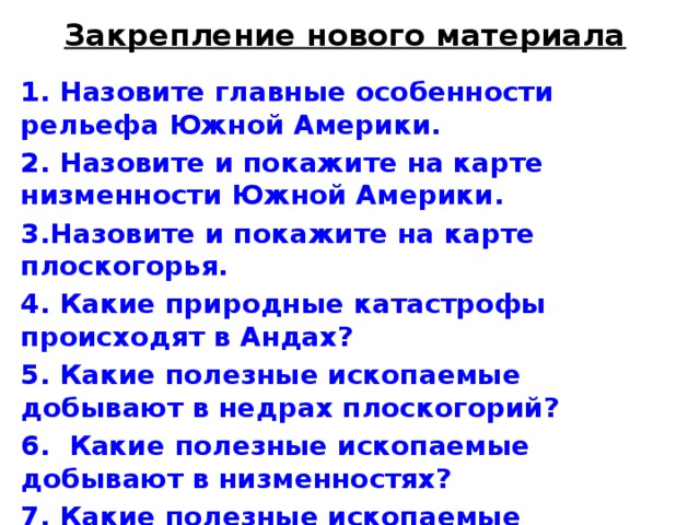 Закрепление нового материала 1. Назовите главные особенности рельефа Южной Амери­ки. 2. Назовите и покажите на карте низменности Южной Америки. 3.Назовите и покажите на карте плоскогорья. 4. Какие природные катастрофы происходят в Андах? 5. Какие полезные ископаемые добывают в недрах плоскогорий? 6. Какие полезные ископаемые добывают в низменностях? 7. Какие полезные ископаемые добывают в Андах?  