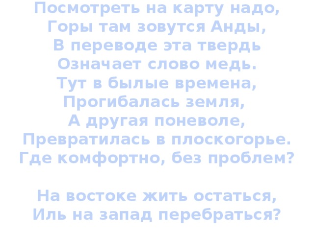 Посмотреть на карту надо,  Горы там зовутся Анды,  В переводе эта твердь  Означает слово медь.  Тут в былые времена,  Прогибалась земля,  А другая поневоле,  Превратилась в плоскогорье.  Где комфортно, без проблем?   На востоке жить остаться,  Иль на запад перебраться?   