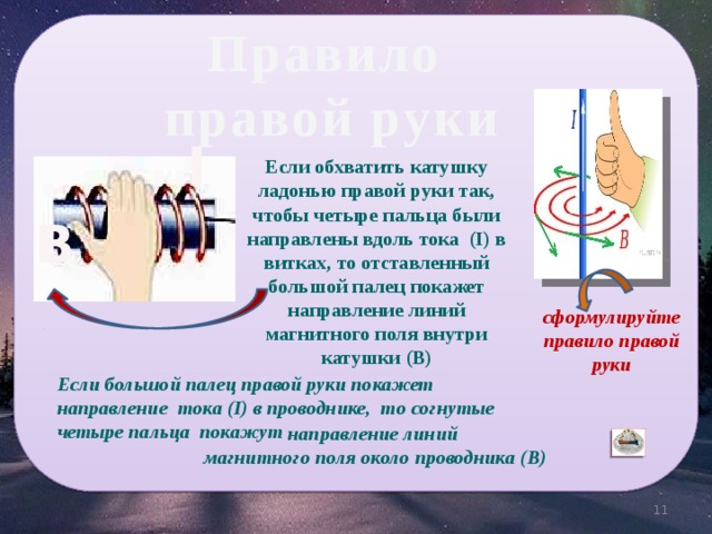 Правило правой руки I Если обхватить катушку ладонью правой руки так, чтобы четыре пальца были направлены вдоль тока (I) в витках, то отставленный большой палец покажет направление линий магнитного поля внутри катушки (B) B сформулируйте правило правой руки Если большой палец правой руки покажет направление тока (I) в проводнике, то согнутые четыре пальца покажут направление линий магнитного поля около проводника (B) 11 