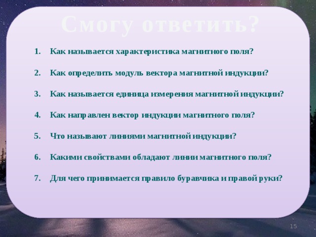 Смогу ответить? Как называется характеристика магнитного поля?   Как определить модуль вектора магнитной индукции?   Как называется единица измерения магнитной индукции?   Как направлен вектор индукции магнитного поля?   Что называют линиями магнитной индукции?  Какими свойствами обладают линии магнитного поля?  Для чего принимается правило буравчика и правой руки? 13 